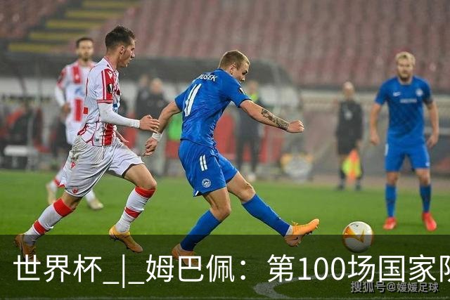 世界杯 | 姆巴佩：第100场国家队比赛意义非凡 但赢球才最重要