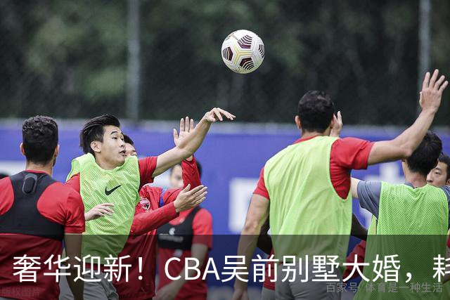 奢华迎新！CBA吴前别墅大婚，耗资约130万，众国手球星齐聚祝贺