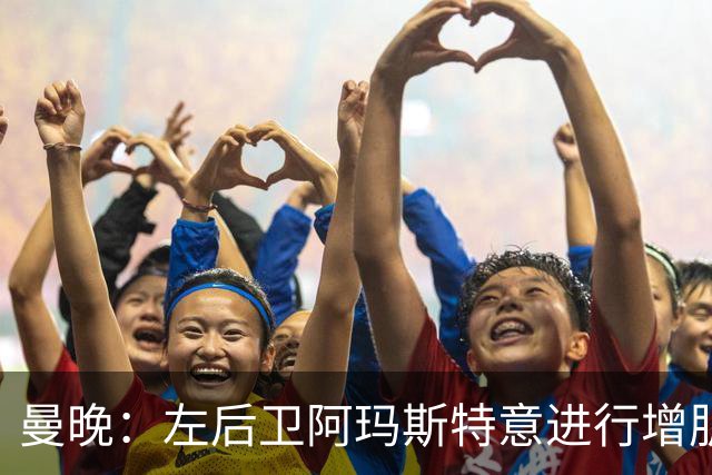 曼晚：左后卫阿玛斯特意进行增肌，他希望今夏留在曼联竞争位置