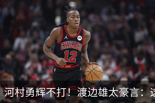河村勇辉不打！渡边雄太豪言：这支日本队完全可以击败中国男篮