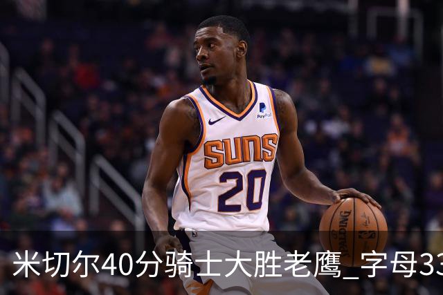 米切尔40分骑士大胜老鹰 字母33+10雄鹿灭热火