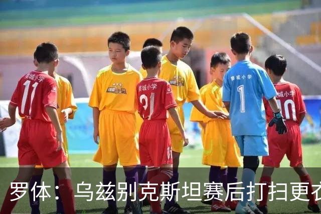 罗体：乌兹别克斯坦赛后打扫更衣室并感谢东道主，球迷主动清垃圾
