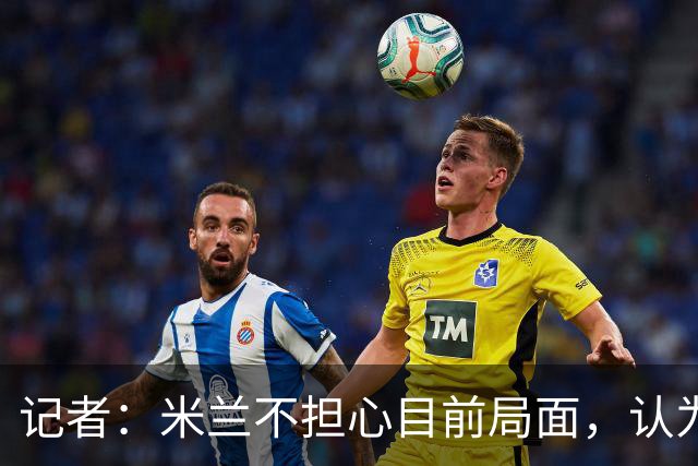 记者：米兰不担心目前局面，认为多花一天时间也比做错误决定要好