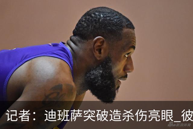 记者：迪班萨突破造杀伤亮眼 彼得森状态下滑投篮天赋未展现