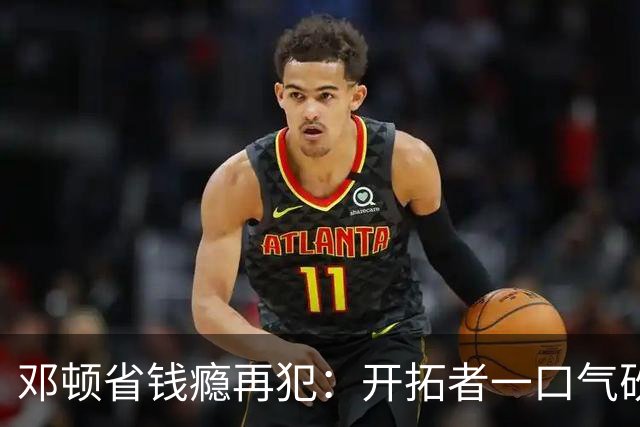 邓顿省钱瘾再犯：开拓者一口气砍掉5人