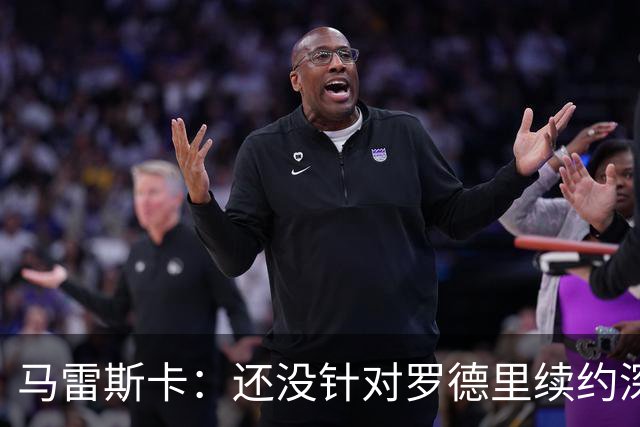 马雷斯卡：还没针对罗德里续约深入讨论 正在考察多个位置的球员
