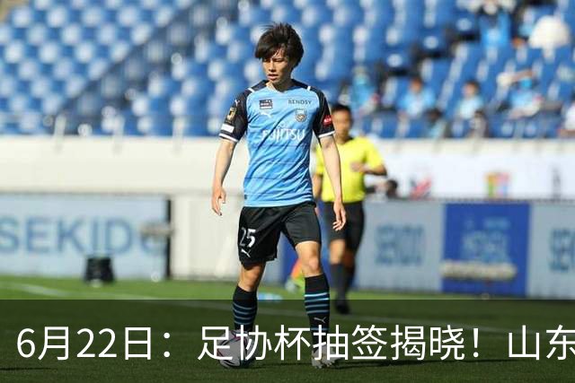 6月22日：足协杯抽签揭晓！山东泰山能否靠“神签”避开海港申花，逆袭卫冕？